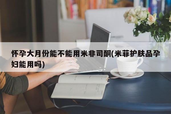 买打胎药米非司酮片流产药微信买怀孕大月份能不能用米非司酮(米菲护肤品孕妇能用吗)
